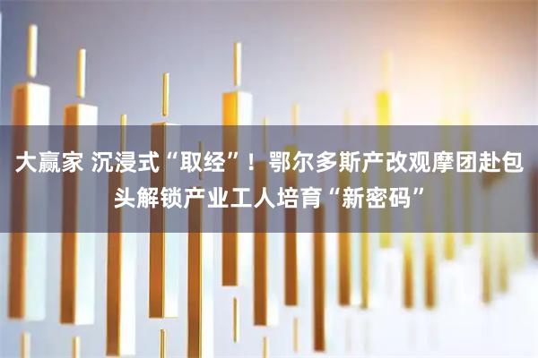 大赢家 沉浸式“取经”！鄂尔多斯产改观摩团赴包头解锁产业工人培育“新密码”