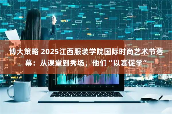 博大策略 2025江西服装学院国际时尚艺术节落幕：从课堂到秀场，他们“以赛促学”