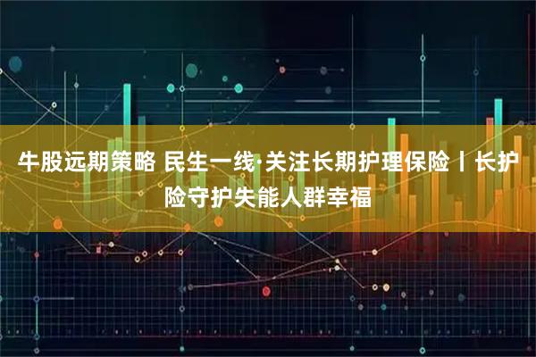 牛股远期策略 民生一线·关注长期护理保险丨长护险守护失能人群幸福