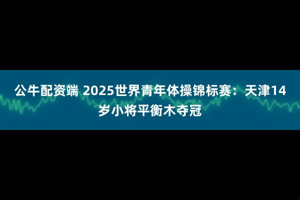 公牛配资端 2025世界青年体操锦标赛：天津14岁小将平衡木夺冠