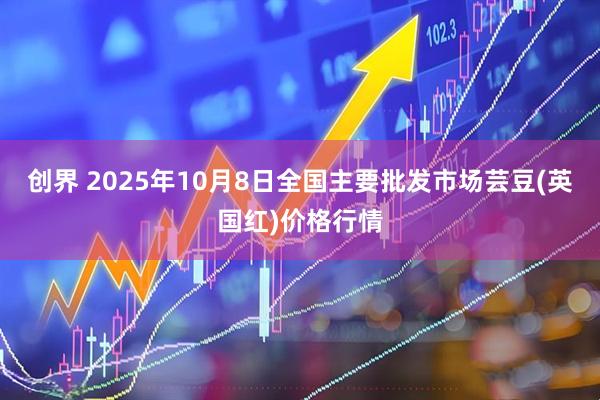 创界 2025年10月8日全国主要批发市场芸豆(英国红)价格行情