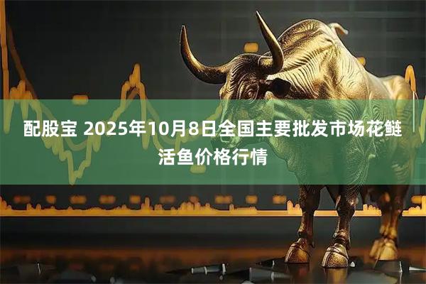 配股宝 2025年10月8日全国主要批发市场花鲢活鱼价格行情
