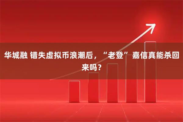 华城融 错失虚拟币浪潮后，“老登” 嘉信真能杀回来吗？
