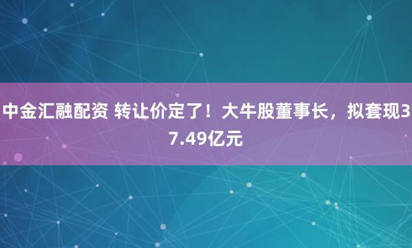 中金汇融配资 转让价定了！大牛股董事长，拟套现37.49亿元