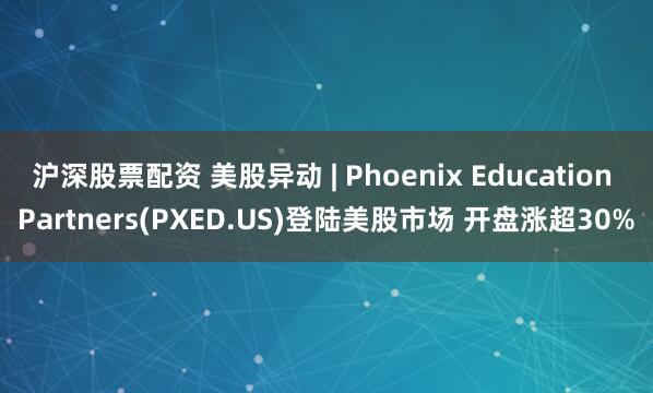 沪深股票配资 美股异动 | Phoenix Education Partners(PXED.US)登陆美股市场 开盘涨超30%