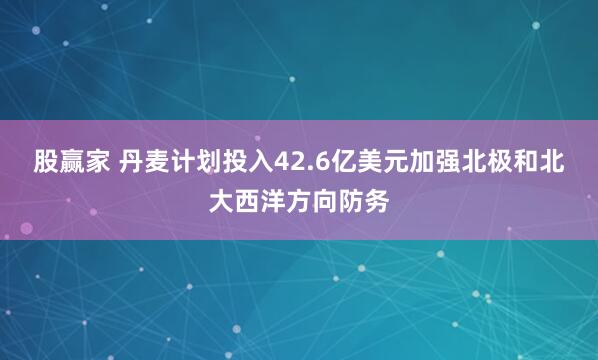 股赢家 丹麦计划投入42.6亿美元加强北极和北大西洋方向防务