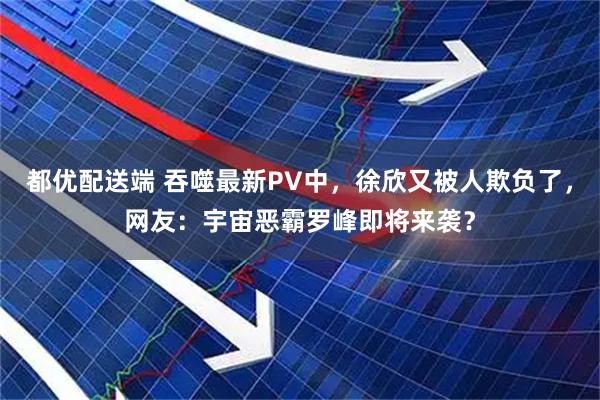 都优配送端 吞噬最新PV中，徐欣又被人欺负了，网友：宇宙恶霸罗峰即将来袭？