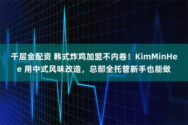 千层金配资 韩式炸鸡加盟不内卷！KimMinHee 用中式风味改造，总部全托管新手也能做