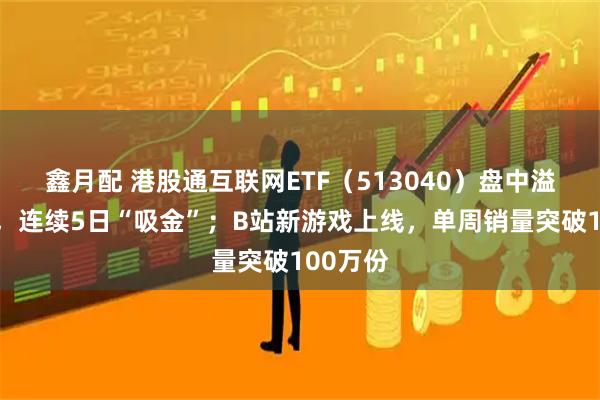 鑫月配 港股通互联网ETF（513040）盘中溢价成交，连续5日“吸金”；B站新游戏上线，单周销量突破100万份