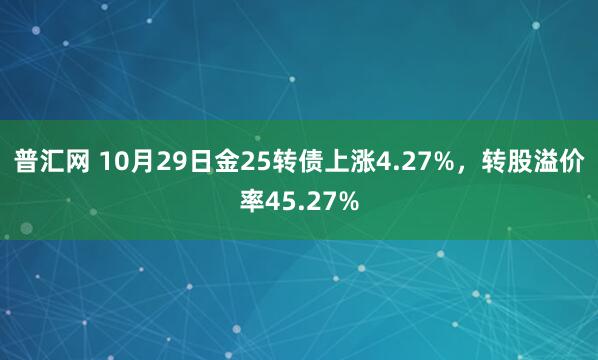 普汇网 10月29日金25转债上涨4.27%，转股溢价率45.27%