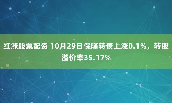红涨股票配资 10月29日保隆转债上涨0.1%，转股溢价率35.17%