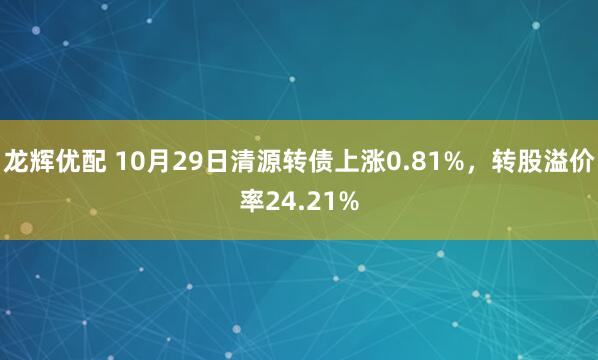 龙辉优配 10月29日清源转债上涨0.81%，转股溢价率24.21%