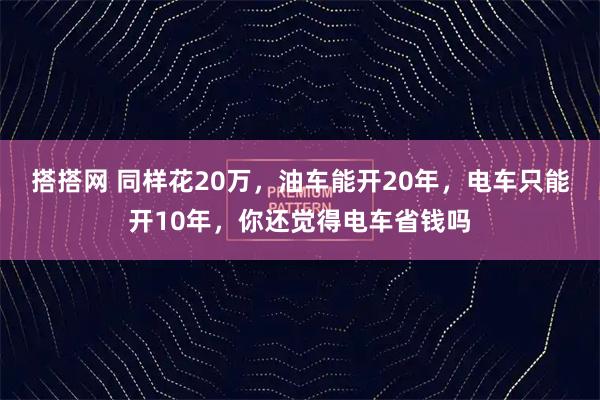 搭搭网 同样花20万，油车能开20年，电车只能开10年，你还觉得电车省钱吗
