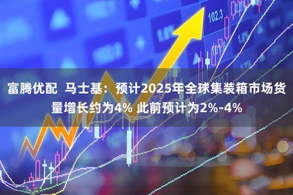富腾优配  马士基：预计2025年全球集装箱市场货量增长约为4% 此前预计为2%-4%