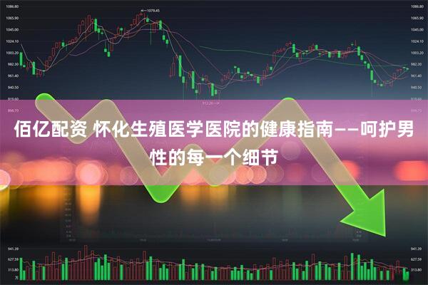 佰亿配资 怀化生殖医学医院的健康指南——呵护男性的每一个细节