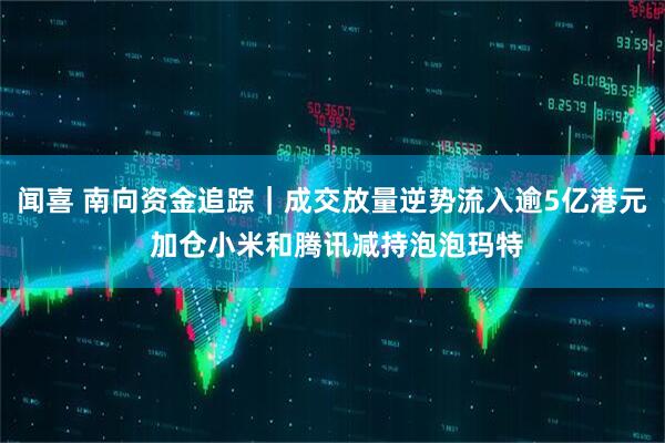 闻喜 南向资金追踪｜成交放量逆势流入逾5亿港元 加仓小米和腾讯减持泡泡玛特