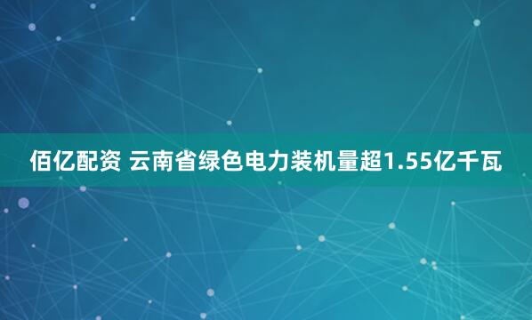 佰亿配资 云南省绿色电力装机量超1.55亿千瓦